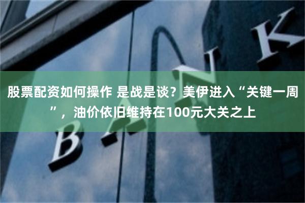 股票配资如何操作 是战是谈?美伊进入“关键一周”,油价依旧维持在100元大关之上
