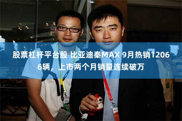 股票杠杆平台股 比亚迪秦MAX 9月热销12066辆,上市两个月销量连续破万