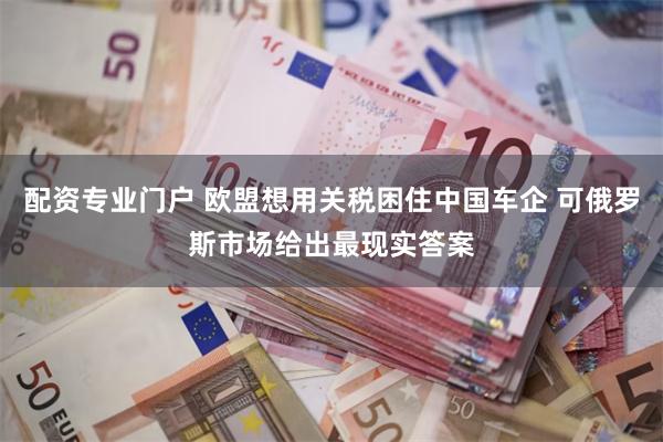 配资专业门户 欧盟想用关税困住中国车企 可俄罗斯市场给出最现实答案