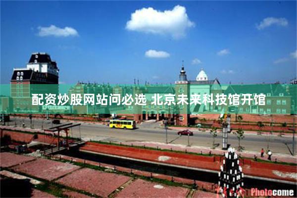 配资炒股网站问必选 北京未来科技馆开馆