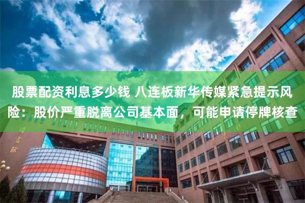 股票配资利息多少钱 八连板新华传媒紧急提示风险：股价严重脱离公司基本面，可能申请停牌核查