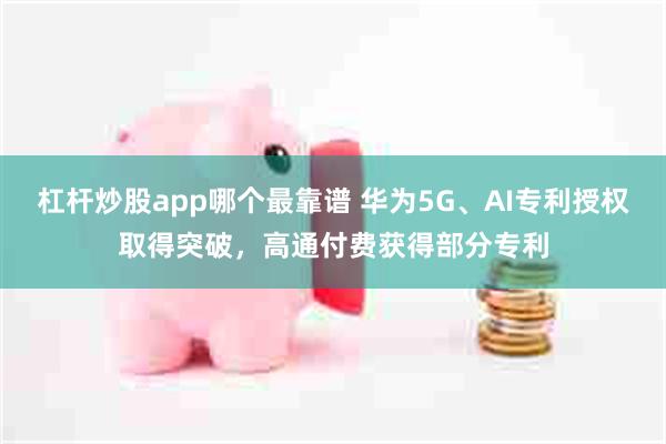 杠杆炒股app哪个最靠谱 华为5G、AI专利授权取得突破，高通付费获得部分专利