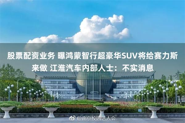 股票配资业务 曝鸿蒙智行超豪华SUV将给赛力斯来做 江淮汽车内部人士：不实消息