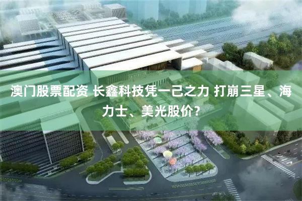 澳门股票配资 长鑫科技凭一己之力 打崩三星、海力士、美光股价？