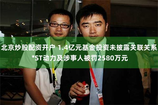 北京炒股配资开户 1.4亿元基金投资未披露关联关系 *ST动力及涉事人被罚2580万元