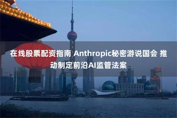 在线股票配资指南 Anthropic秘密游说国会 推动制定前沿AI监管法案