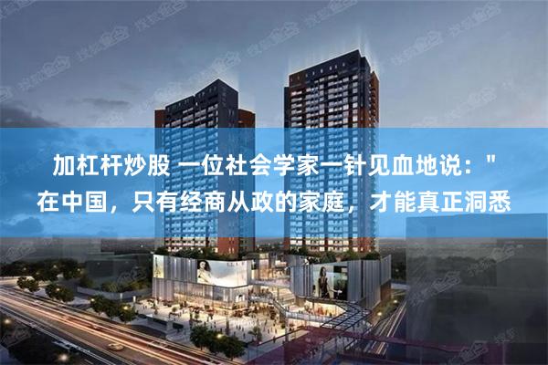 加杠杆炒股 一位社会学家一针见血地说："在中国，只有经商从政的家庭，才能真正洞悉