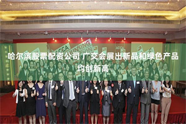 哈尔滨股票配资公司 广交会展出新品和绿色产品均创新高