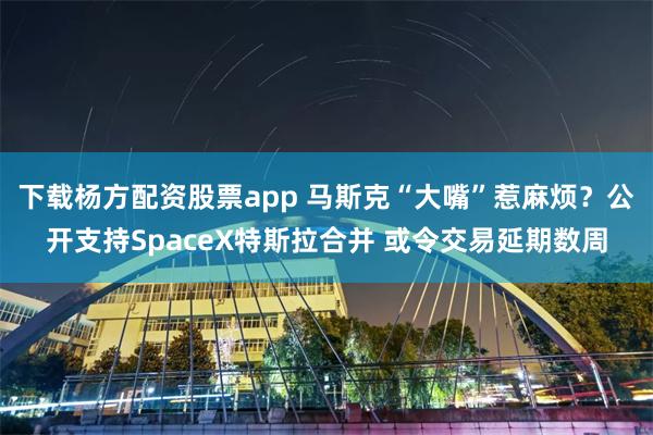 下载杨方配资股票app 马斯克“大嘴”惹麻烦？公开支持SpaceX特斯拉合并 或令交易延期数周